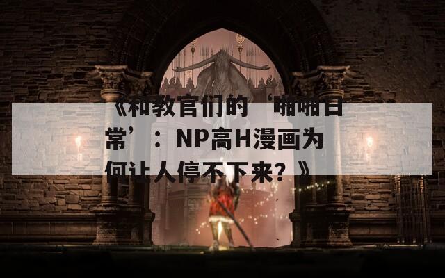 《和教官们的‘啪啪日常’：NP高H漫画为何让人停不下来？》