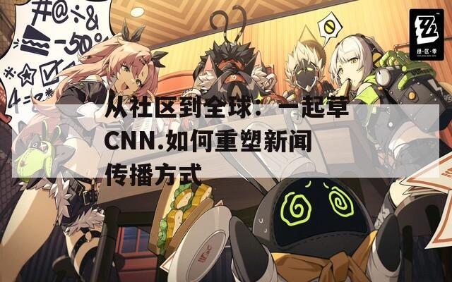 从社区到全球：一起草CNN.如何重塑新闻传播方式