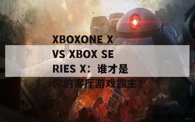 XBOXONE X VS XBOX SERIES X：谁才是你的客厅游戏霸主？