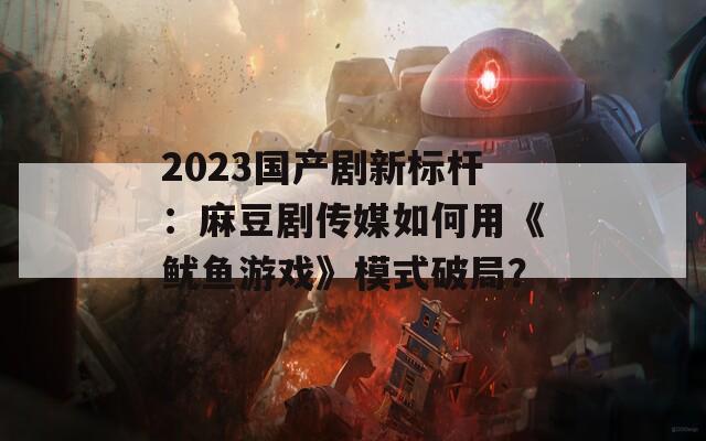 2023国产剧新标杆：麻豆剧传媒如何用《鱿鱼游戏》模式破局？