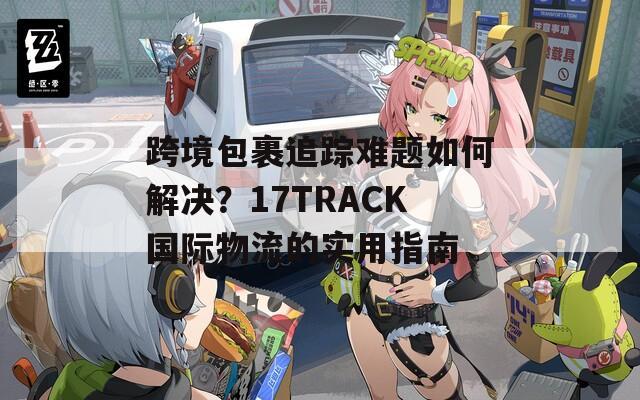 跨境包裹追踪难题如何解决？17TRACK国际物流的实用指南