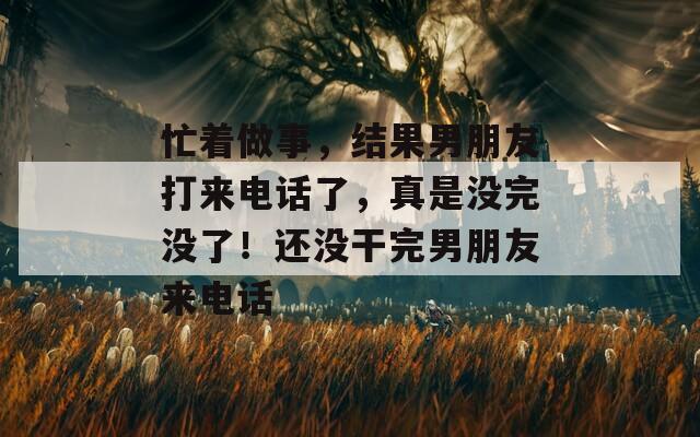 忙着做事，结果男朋友打来电话了，真是没完没了！还没干完男朋友来电话