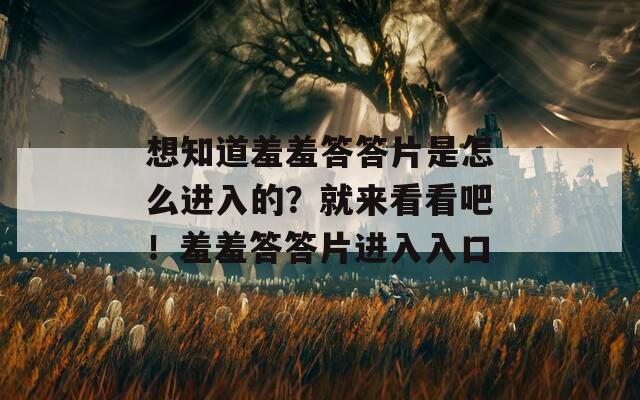 想知道羞羞答答片是怎么进入的？就来看看吧！羞羞答答片进入入口