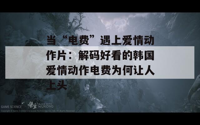 当“电费”遇上爱情动作片：解码好看的韩国爱情动作电费为何让人上头