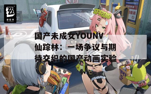 国产未成女YOUNV仙踪林：一场争议与期待交织的国产动画实验