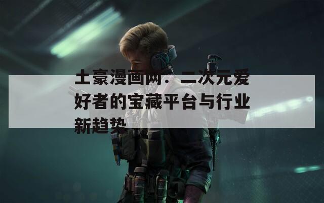 土豪漫画网：二次元爱好者的宝藏平台与行业新趋势