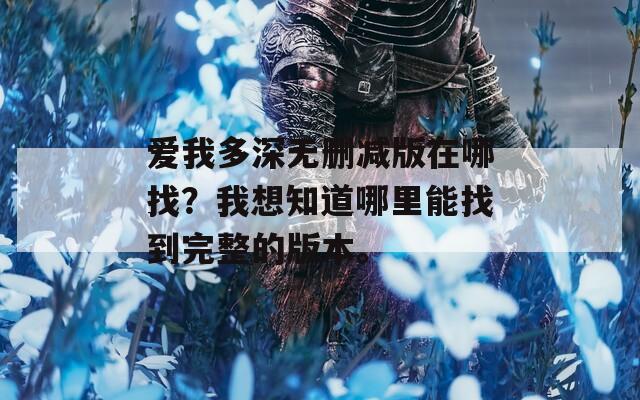 爱我多深无删减版在哪找？我想知道哪里能找到完整的版本。