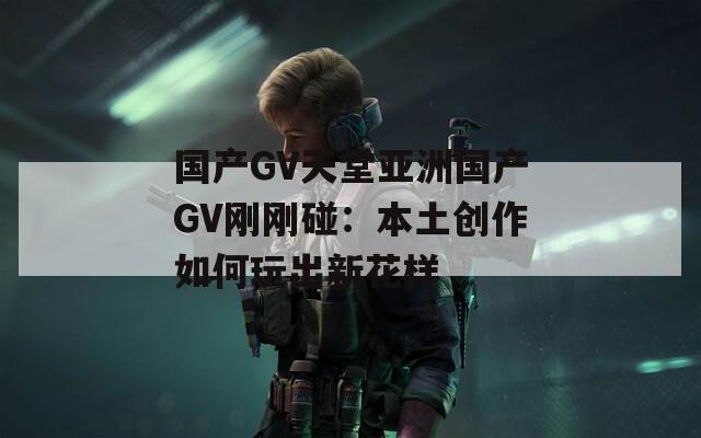 国产GV天堂亚洲国产GV刚刚碰：本土创作如何玩出新花样