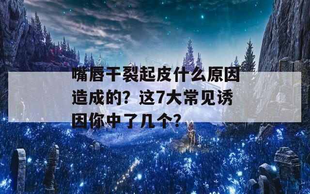 嘴唇干裂起皮什么原因造成的？这7大常见诱因你中了几个？