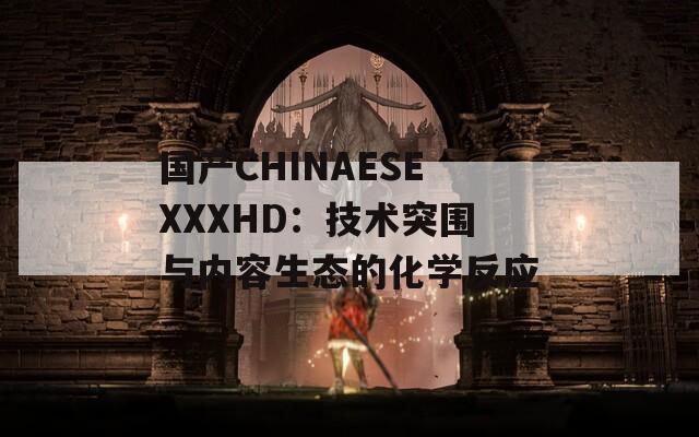 国产CHINAESEXXXHD：技术突围与内容生态的化学反应