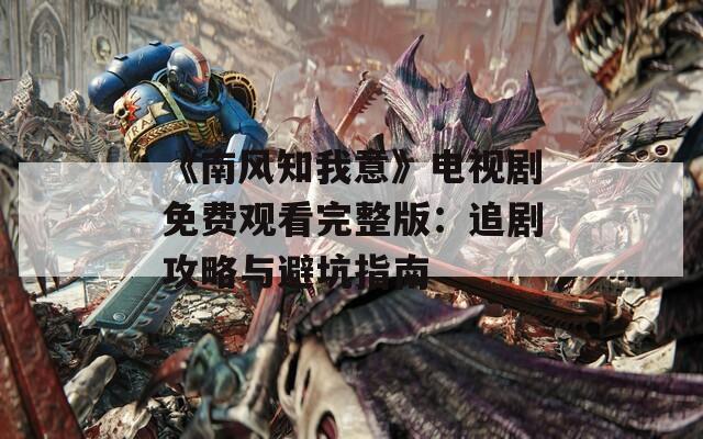 《南风知我意》电视剧免费观看完整版：追剧攻略与避坑指南