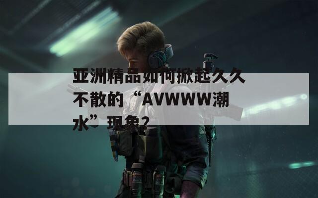 亚洲精品如何掀起久久不散的“AVWWW潮水”现象？