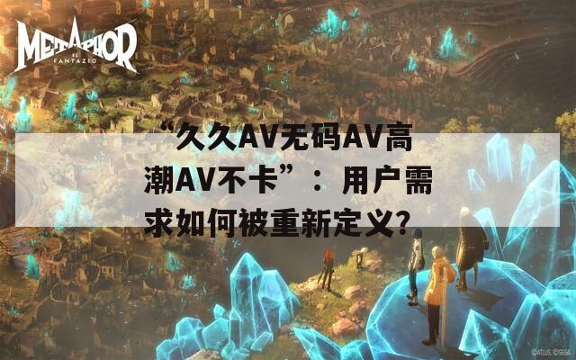 “久久AV无码AV高潮AV不卡”：用户需求如何被重新定义？