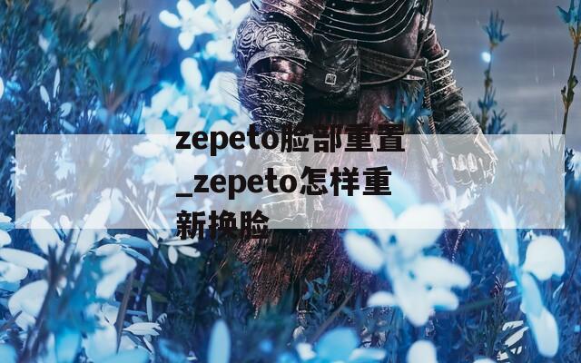 zepeto脸部重置_zepeto怎样重新换脸