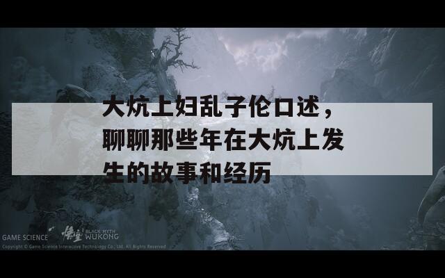 大炕上妇乱子伦口述，聊聊那些年在大炕上发生的故事和经历