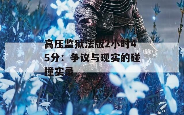 高压监狱法版2小时45分：争议与现实的碰撞实录