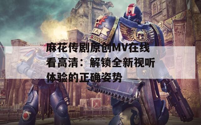 麻花传剧原创MV在线看高清：解锁全新视听体验的正确姿势