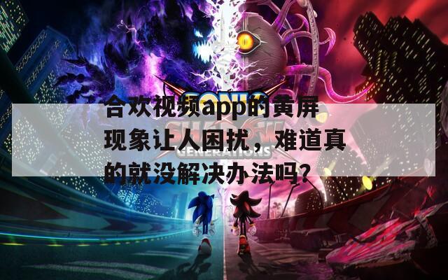 合欢视频app的黄屏现象让人困扰，难道真的就没解决办法吗？