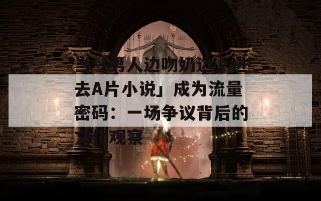 当「男人边吻奶边挵进去A片小说」成为流量密码：一场争议背后的文化观察