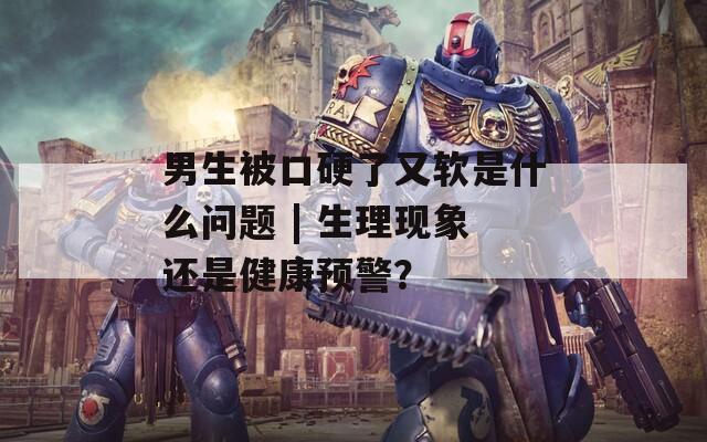 男生被口硬了又软是什么问题 | 生理现象还是健康预警？