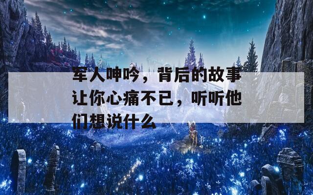 军人呻吟，背后的故事让你心痛不已，听听他们想说什么