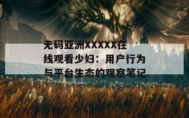 无码亚洲XXXXX在线观看少妇：用户行为与平台生态的观察笔记