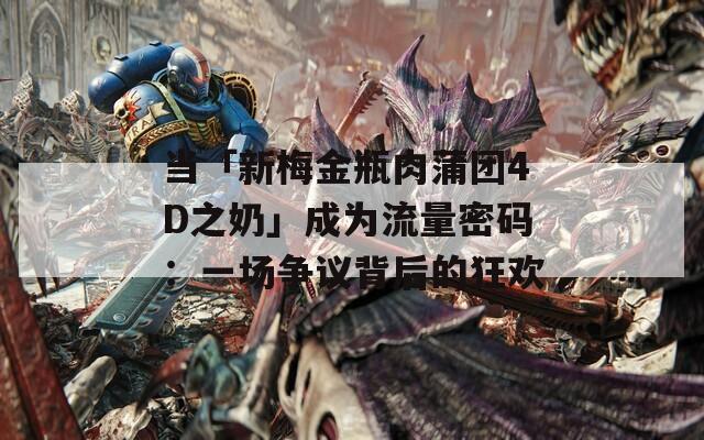 当「新梅金瓶肉蒲团4D之奶」成为流量密码：一场争议背后的狂欢