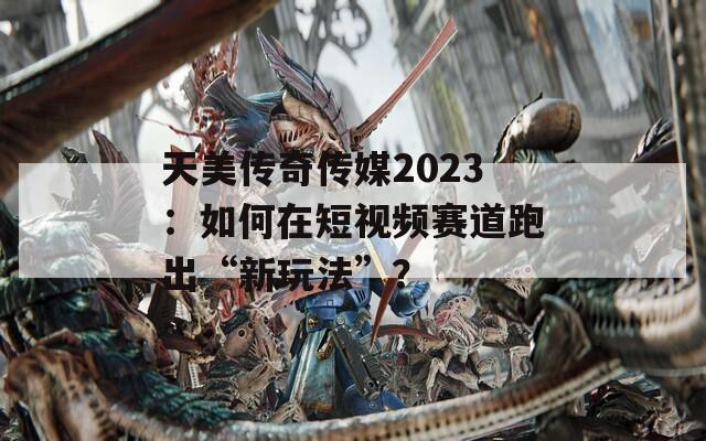 天美传奇传媒2023：如何在短视频赛道跑出“新玩法”？