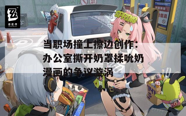 当职场撞上擦边创作：办公室撕开奶罩揉吮奶漫画的争议漩涡