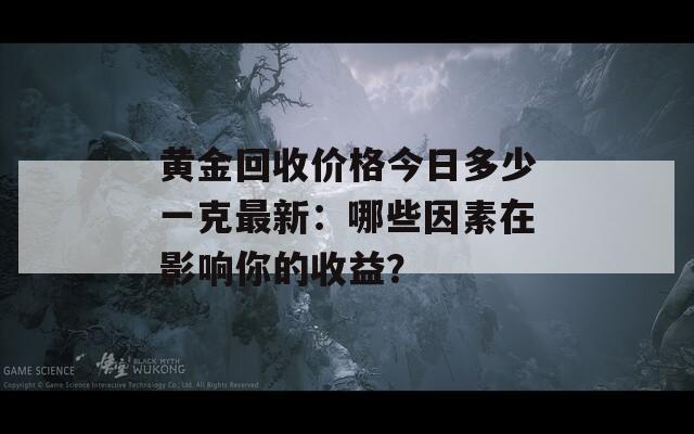 黄金回收价格今日多少一克最新：哪些因素在影响你的收益？