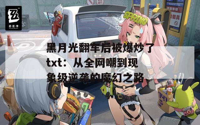 黑月光翻车后被爆炒了txt：从全网嘲到现象级逆袭的魔幻之路