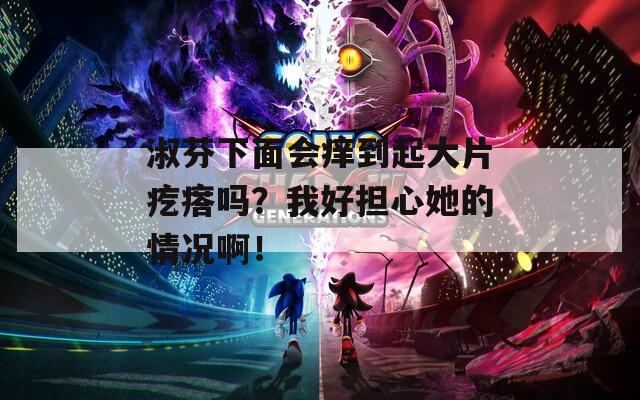 淑芬下面会痒到起大片疙瘩吗？我好担心她的情况啊！