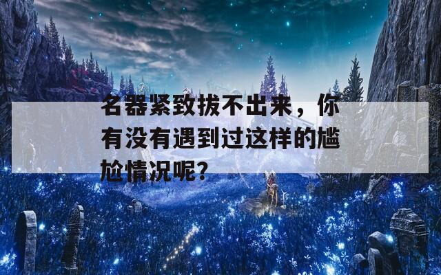 名器紧致拔不出来，你有没有遇到过这样的尴尬情况呢？