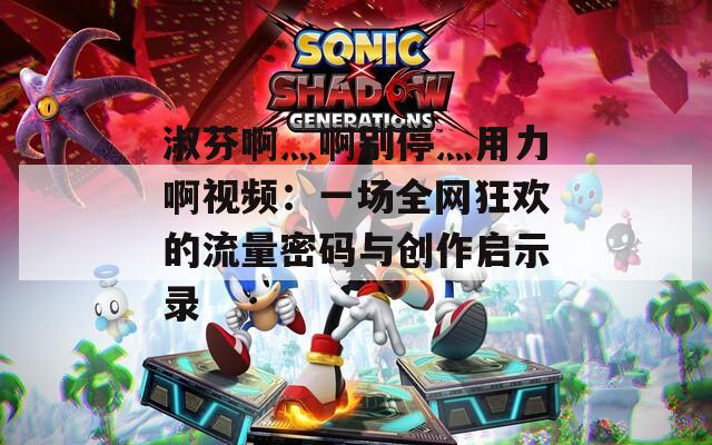 淑芬啊灬啊别停灬用力啊视频：一场全网狂欢的流量密码与创作启示录