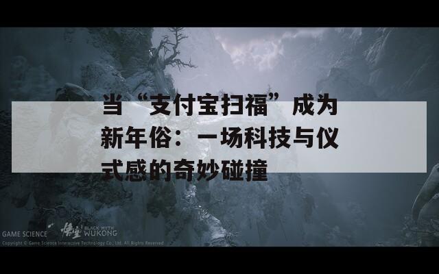 当“支付宝扫福”成为新年俗：一场科技与仪式感的奇妙碰撞