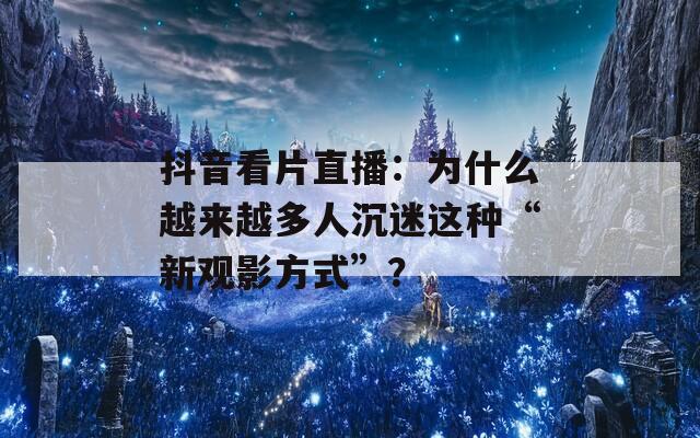 抖音看片直播：为什么越来越多人沉迷这种“新观影方式”？