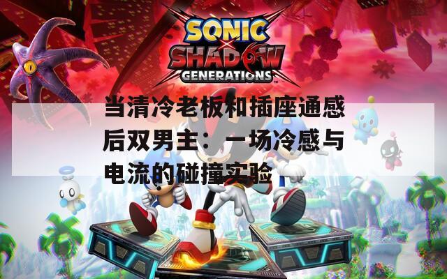 当清冷老板和插座通感后双男主：一场冷感与电流的碰撞实验