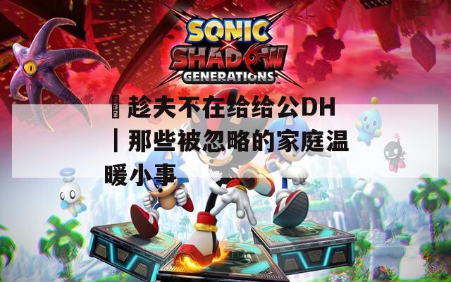 巜趁夫不在给给公DH｜那些被忽略的家庭温暖小事