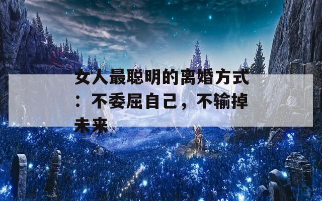 女人最聪明的离婚方式：不委屈自己，不输掉未来
