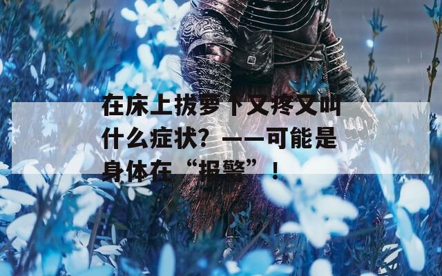 在床上拔萝卜又疼又叫什么症状？——可能是身体在“报警”！