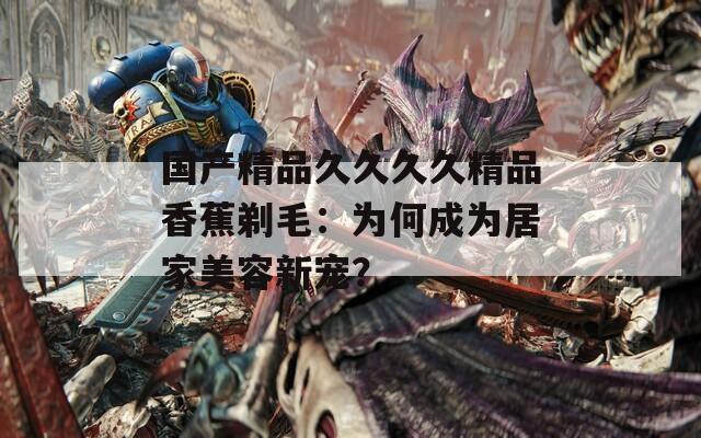 国产精品久久久久精品香蕉剃毛：为何成为居家美容新宠？
