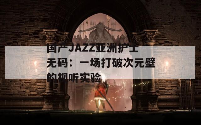 国产JAZZ亚洲护士无码：一场打破次元壁的视听实验
