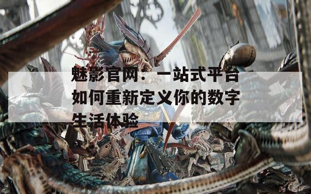 魅影官网：一站式平台如何重新定义你的数字生活体验