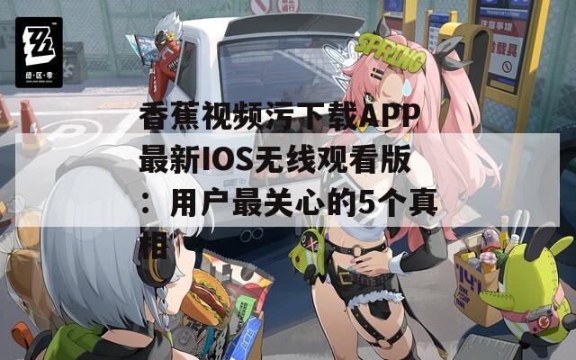 香蕉视频污下载APP最新IOS无线观看版：用户最关心的5个真相