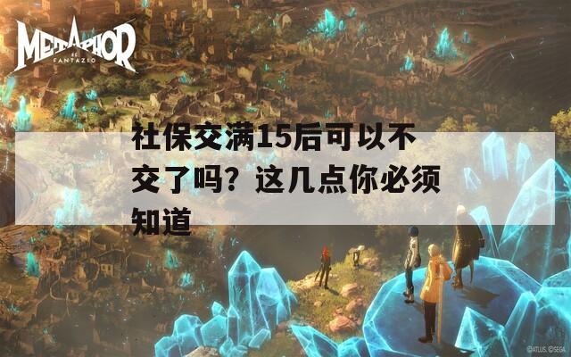 社保交满15后可以不交了吗？这几点你必须知道