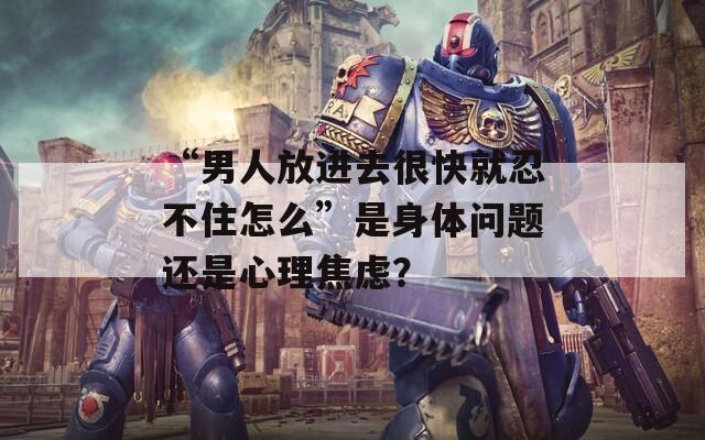 “男人放进去很快就忍不住怎么”是身体问题还是心理焦虑？