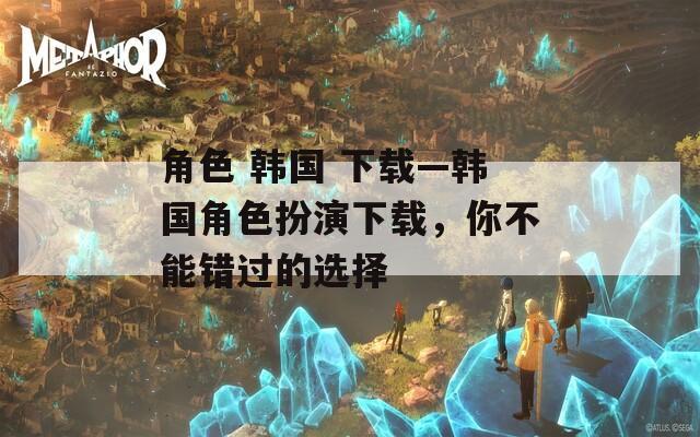 角色 韩国 下载—韩国角色扮演下载，你不能错过的选择