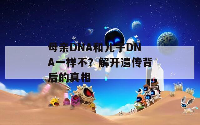 母亲DNA和儿子DNA一样不？解开遗传背后的真相