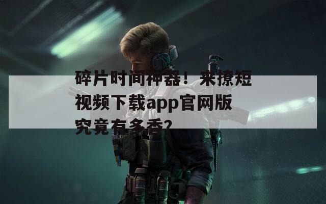 碎片时间神器！来撩短视频下载app官网版究竟有多香？