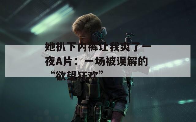 她扒下内裤让我爽了一夜A片：一场被误解的“欲望狂欢”